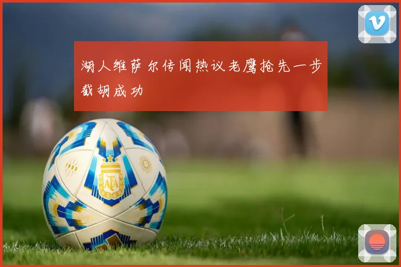 湖人维萨尔传闻热议老鹰抢先一步截胡成功