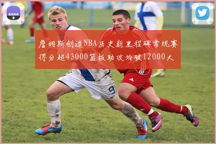 詹姆斯创造NBA历史新里程碑常规赛得分超43000篮板助攻均破12000大关