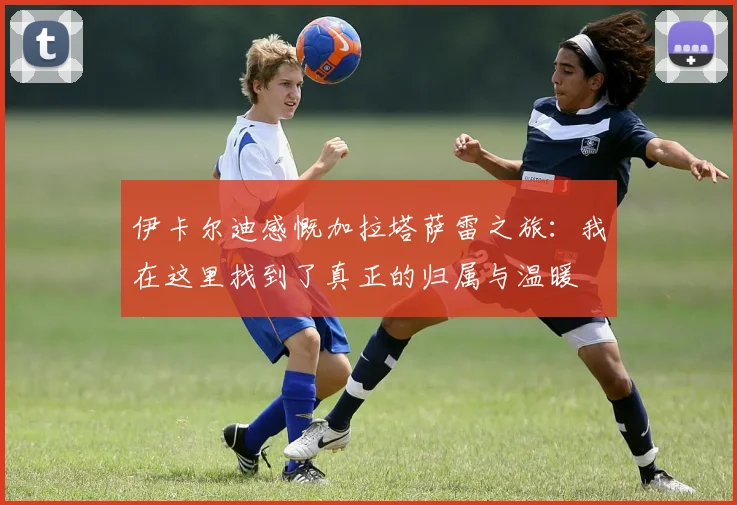 伊卡尔迪感慨加拉塔萨雷之旅：我在这里找到了真正的归属与温暖