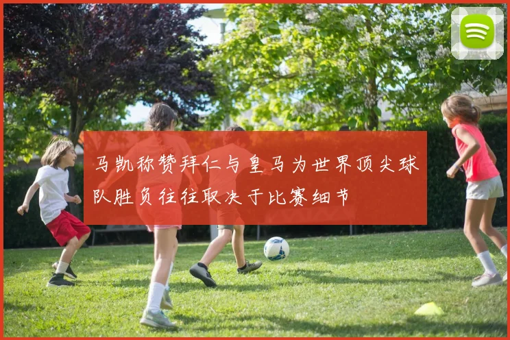 马凯称赞拜仁与皇马为世界顶尖球队胜负往往取决于比赛细节