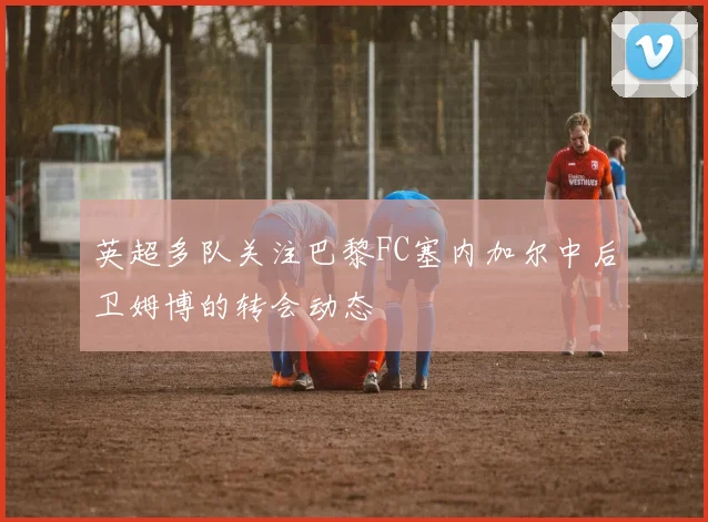 英超多队关注巴黎FC塞内加尔中后卫姆博的转会动态