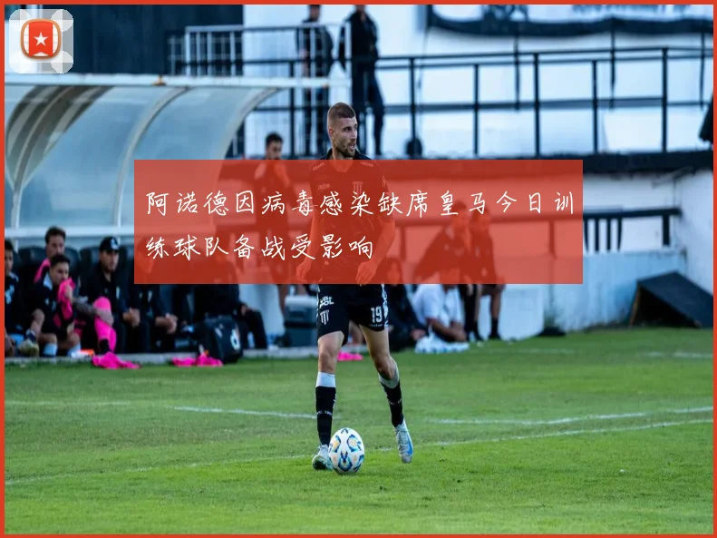 阿诺德因病毒感染缺席皇马今日训练球队备战受影响