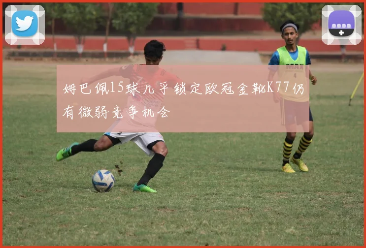 姆巴佩15球几乎锁定欧冠金靴K77仍有微弱竞争机会