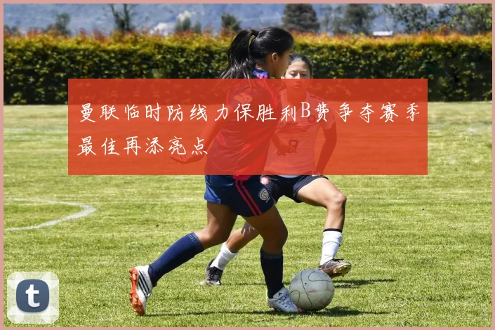 曼联临时防线力保胜利B费争夺赛季最佳再添亮点