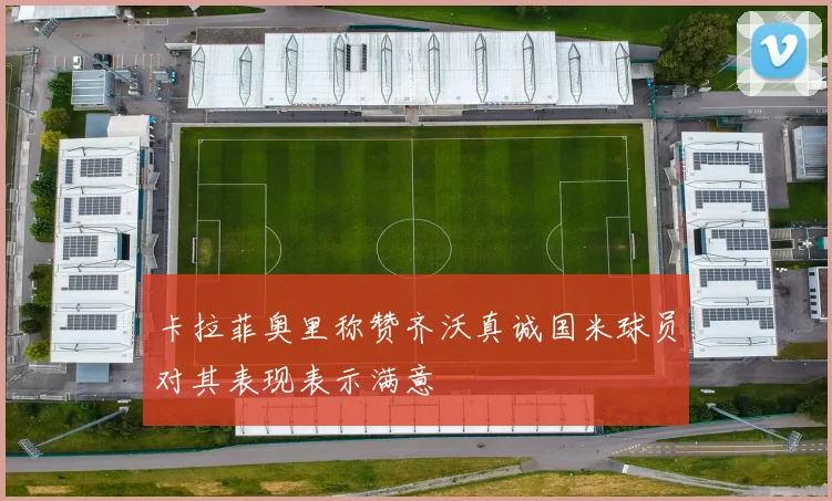 卡拉菲奥里称赞齐沃真诚国米球员对其表现表示满意
