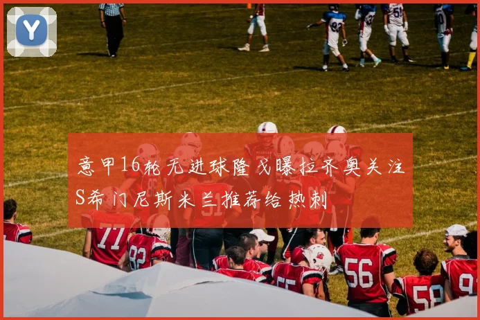 意甲16轮无进球隆戈曝拉齐奥关注S希门尼斯米兰推荐给热刺
