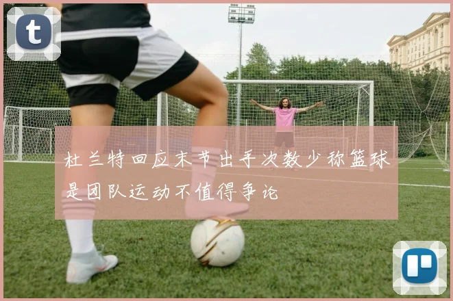 杜兰特回应末节出手次数少称篮球是团队运动不值得争论