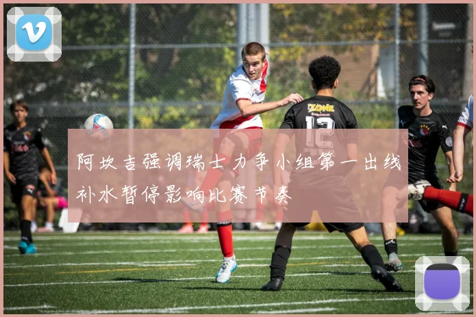 阿坎吉强调瑞士力争小组第一出线补水暂停影响比赛节奏
