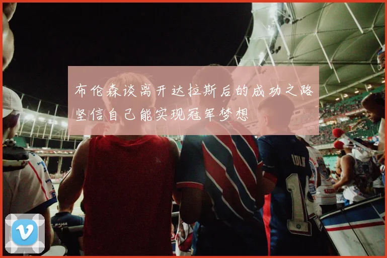 布伦森谈离开达拉斯后的成功之路坚信自己能实现冠军梦想