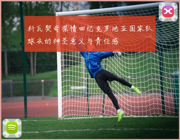 科瓦契奇深情回忆克罗地亚国家队球衣的神圣意义与责任感