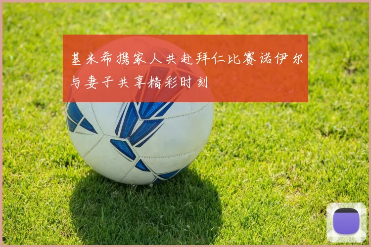 基米希携家人共赴拜仁比赛诺伊尔与妻子共享精彩时刻