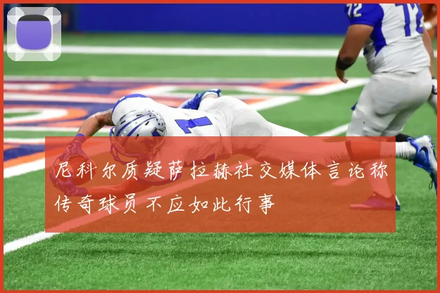 尼科尔质疑萨拉赫社交媒体言论称传奇球员不应如此行事