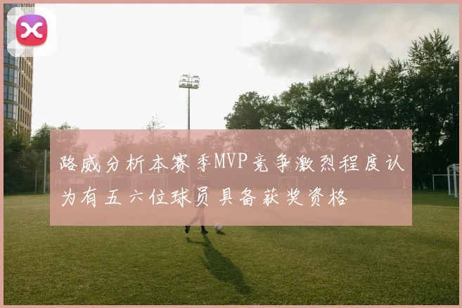 路威分析本赛季MVP竞争激烈程度认为有五六位球员具备获奖资格