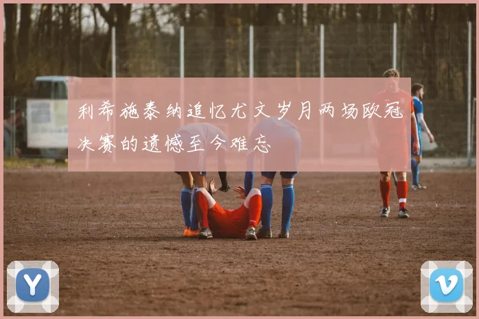 利希施泰纳追忆尤文岁月两场欧冠决赛的遗憾至今难忘